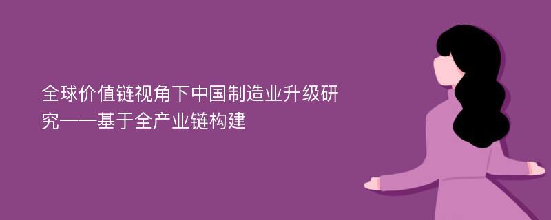 全球价值链视角下中国制造业升级研究——基于全产业链构建