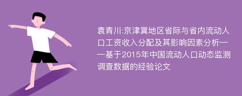 袁青川:京津冀地区省际与省内流动人口工资收入分配及其影响因素分析——基于2015年中国流动人口动态监测调查数据的经验论文