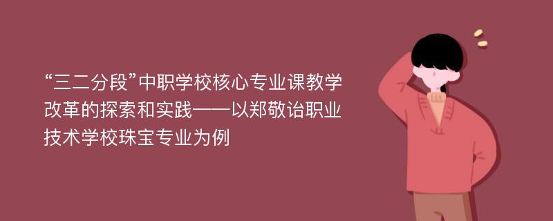 “三二分段”中职学校核心专业课教学改革的探索和实践——以郑敬诒职业技术学校珠宝专业为例