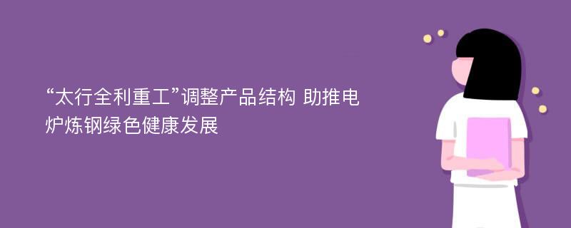 “太行全利重工”调整产品结构 助推电炉炼钢绿色健康发展