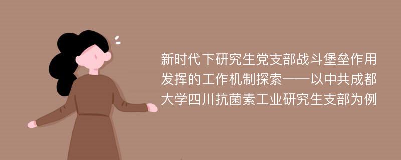 新时代下研究生党支部战斗堡垒作用发挥的工作机制探索——以中共成都大学四川抗菌素工业研究生支部为例