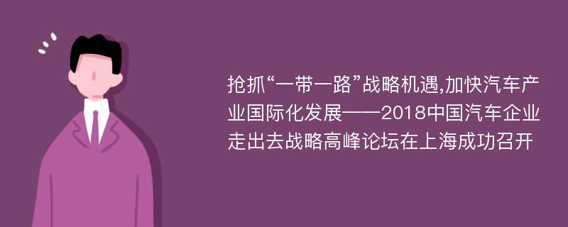 抢抓“一带一路”战略机遇,加快汽车产业国际化发展——2018中国汽车企业走出去战略高峰论坛在上海成功召开