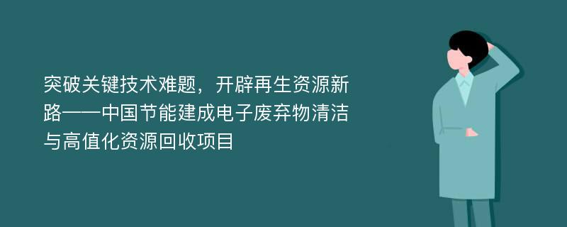 突破关键技术难题，开辟再生资源新路——中国节能建成电子废弃物清洁与高值化资源回收项目