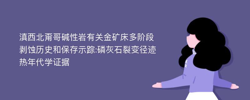 滇西北甭哥碱性岩有关金矿床多阶段剥蚀历史和保存示踪:磷灰石裂变径迹热年代学证据