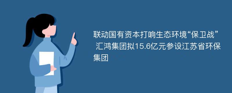 联动国有资本打响生态环境“保卫战” 汇鸿集团拟15.6亿元参设江苏省环保集团