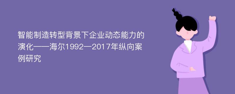 智能制造转型背景下企业动态能力的演化——海尔1992—2017年纵向案例研究