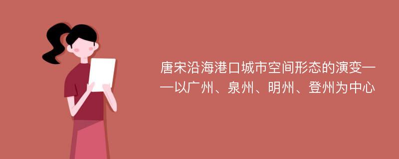 唐宋沿海港口城市空间形态的演变——以广州、泉州、明州、登州为中心