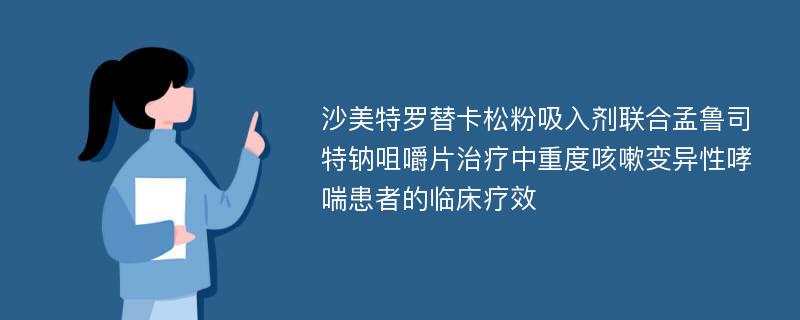 沙美特罗替卡松粉吸入剂联合孟鲁司特钠咀嚼片治疗中重度咳嗽变异性哮喘患者的临床疗效