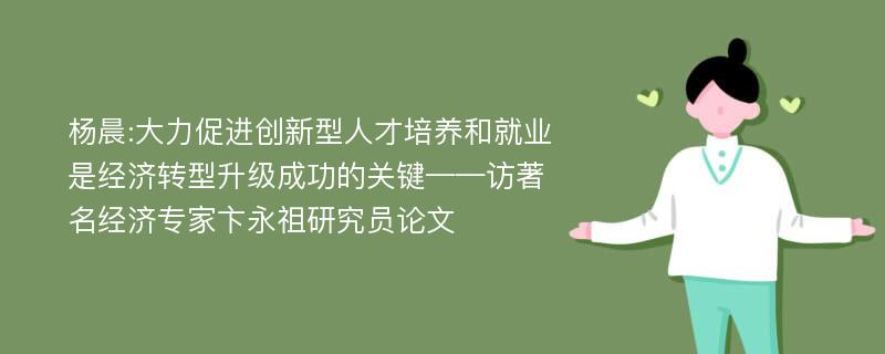 杨晨:大力促进创新型人才培养和就业是经济转型升级成功的关键——访著名经济专家卞永祖研究员论文