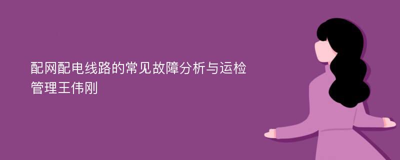 配网配电线路的常见故障分析与运检管理王伟刚