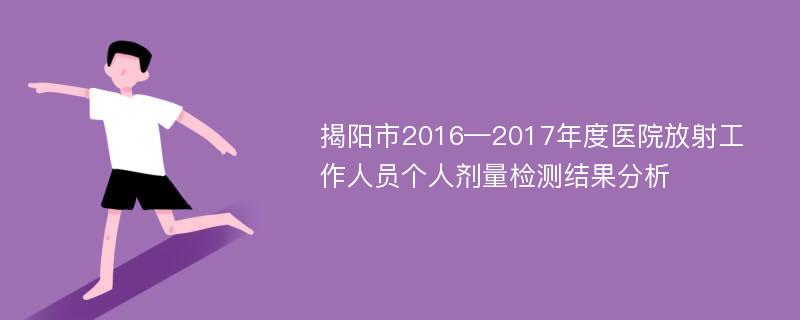 揭阳市2016—2017年度医院放射工作人员个人剂量检测结果分析