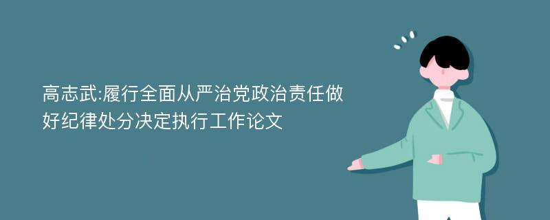 高志武:履行全面从严治党政治责任做好纪律处分决定执行工作论文