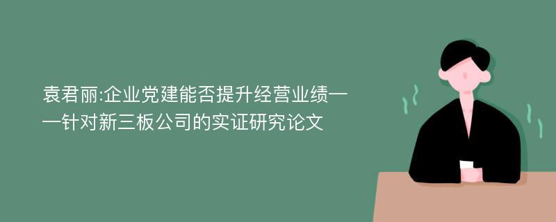 袁君丽:企业党建能否提升经营业绩——针对新三板公司的实证研究论文