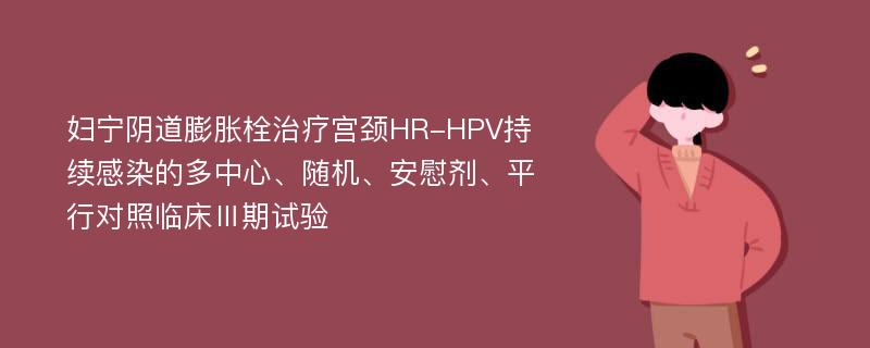 妇宁阴道膨胀栓治疗宫颈HR-HPV持续感染的多中心、随机、安慰剂、平行对照临床Ⅲ期试验