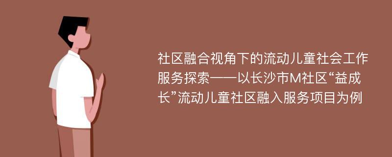 社区融合视角下的流动儿童社会工作服务探索——以长沙市M社区“益成长”流动儿童社区融入服务项目为例