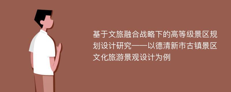 基于文旅融合战略下的高等级景区规划设计研究——以德清新市古镇景区文化旅游景观设计为例