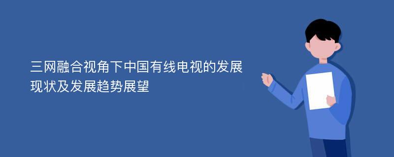 三网融合视角下中国有线电视的发展现状及发展趋势展望