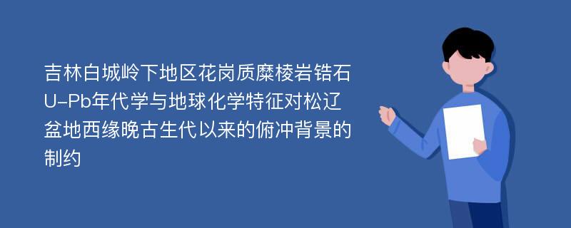 吉林白城岭下地区花岗质糜棱岩锆石U-Pb年代学与地球化学特征对松辽盆地西缘晚古生代以来的俯冲背景的制约