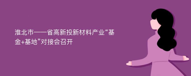 淮北市——省高新投新材料产业“基金+基地”对接会召开