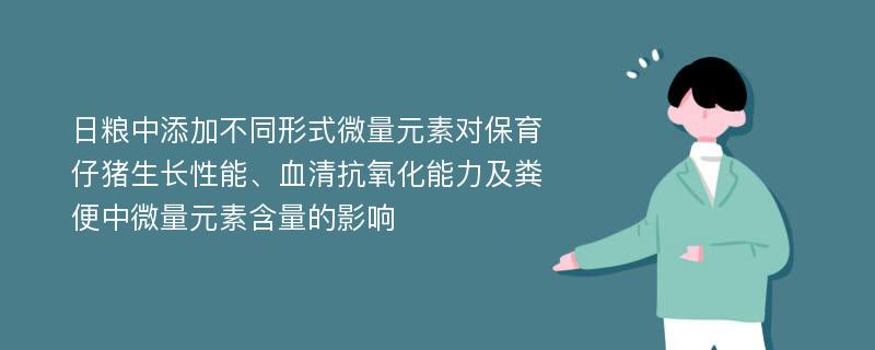 日粮中添加不同形式微量元素对保育仔猪生长性能、血清抗氧化能力及粪便中微量元素含量的影响