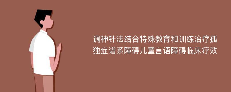 调神针法结合特殊教育和训练治疗孤独症谱系障碍儿童言语障碍临床疗效