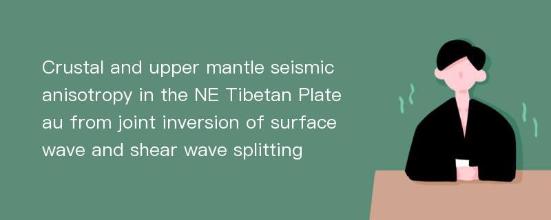 Crustal and upper mantle seismic anisotropy in the NE Tibetan Plateau from joint inversion of surface wave and shear wave splitting