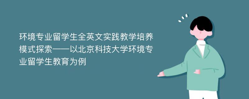 环境专业留学生全英文实践教学培养模式探索——以北京科技大学环境专业留学生教育为例