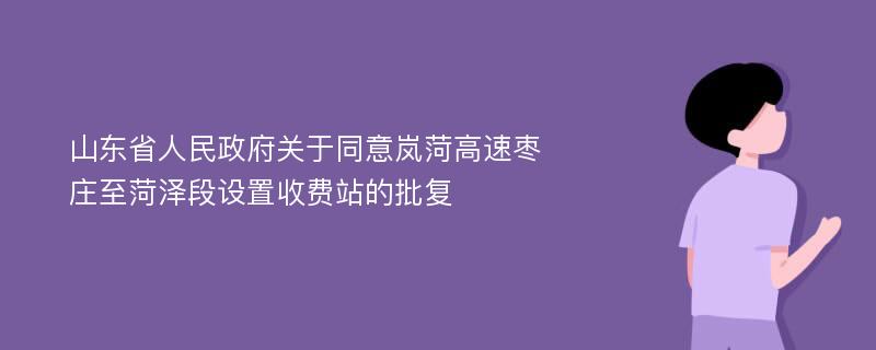 山东省人民政府关于同意岚菏高速枣庄至菏泽段设置收费站的批复