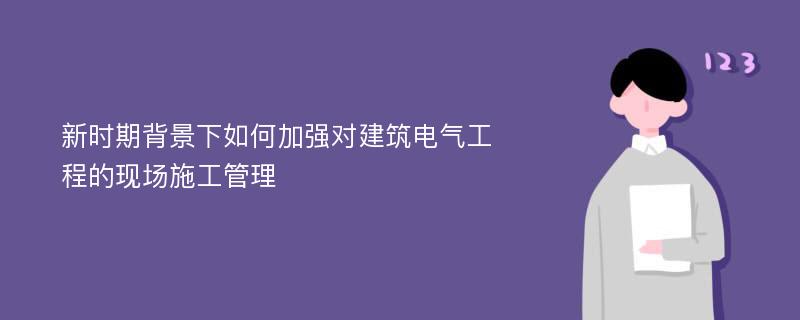 新时期背景下如何加强对建筑电气工程的现场施工管理