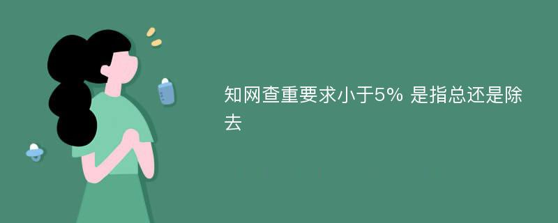 知网查重要求小于5% 是指总还是除去