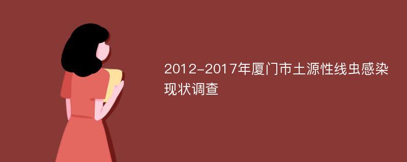 2012-2017年厦门市土源性线虫感染现状调查