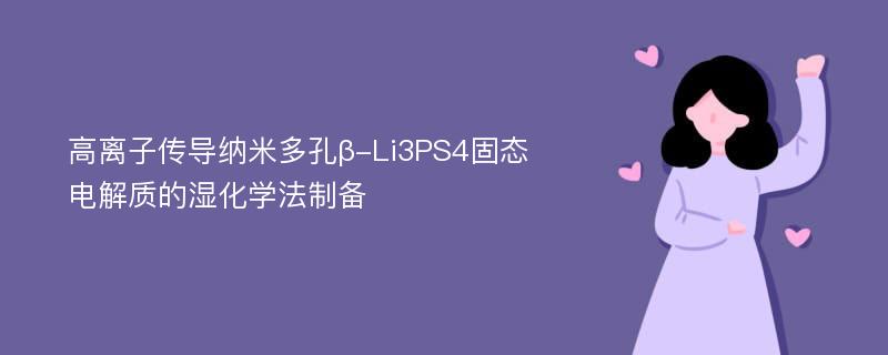 高离子传导纳米多孔β-Li3PS4固态电解质的湿化学法制备