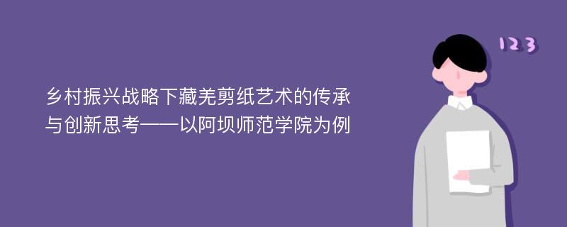 乡村振兴战略下藏羌剪纸艺术的传承与创新思考——以阿坝师范学院为例