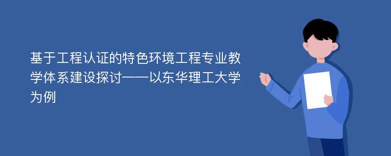 基于工程认证的特色环境工程专业教学体系建设探讨——以东华理工大学为例