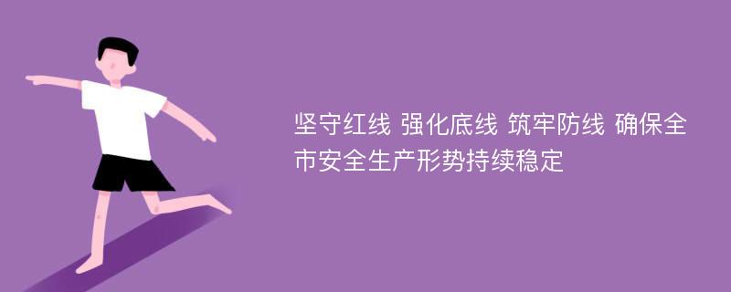 坚守红线 强化底线 筑牢防线 确保全市安全生产形势持续稳定