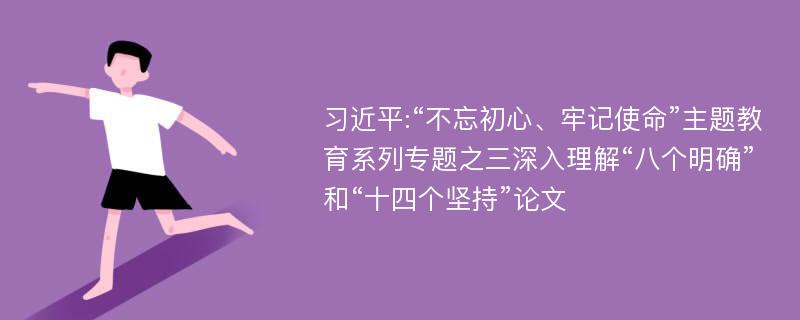 习近平:“不忘初心、牢记使命”主题教育系列专题之三深入理解“八个明确”和“十四个坚持”论文