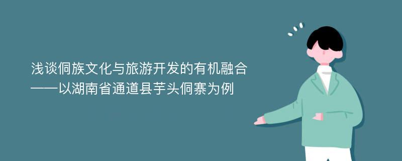 浅谈侗族文化与旅游开发的有机融合——以湖南省通道县芋头侗寨为例