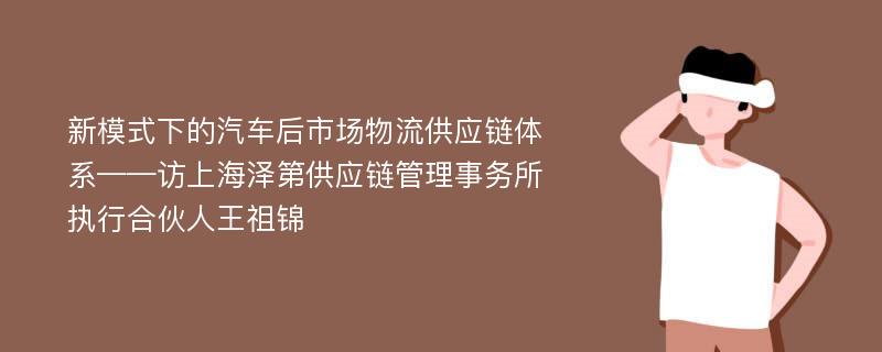 新模式下的汽车后市场物流供应链体系——访上海泽第供应链管理事务所执行合伙人王祖锦