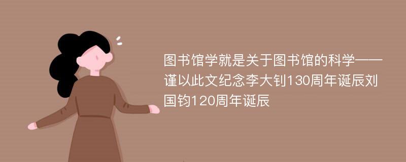 图书馆学就是关于图书馆的科学——谨以此文纪念李大钊130周年诞辰刘国钧120周年诞辰