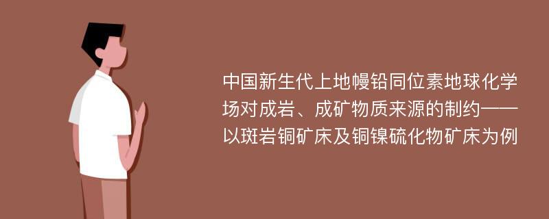 中国新生代上地幔铅同位素地球化学场对成岩、成矿物质来源的制约——以斑岩铜矿床及铜镍硫化物矿床为例