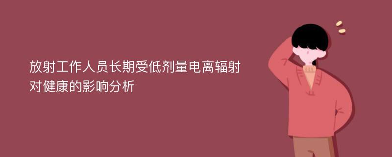 放射工作人员长期受低剂量电离辐射对健康的影响分析