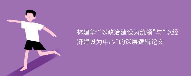 林建华:“以政治建设为统领”与“以经济建设为中心”的深层逻辑论文