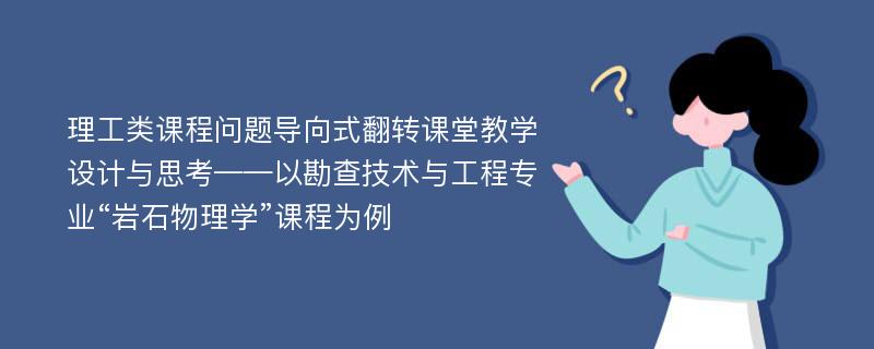 理工类课程问题导向式翻转课堂教学设计与思考——以勘查技术与工程专业“岩石物理学”课程为例