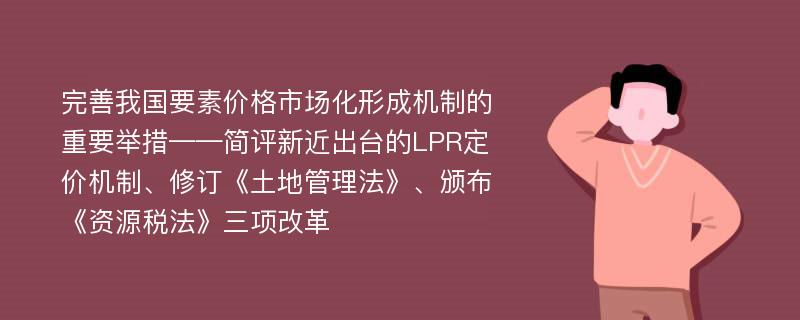 完善我国要素价格市场化形成机制的重要举措——简评新近出台的LPR定价机制、修订《土地管理法》、颁布《资源税法》三项改革