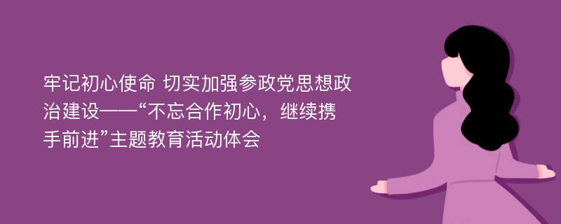 牢记初心使命 切实加强参政党思想政治建设——“不忘合作初心，继续携手前进”主题教育活动体会