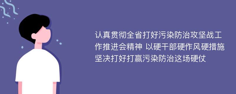 认真贯彻全省打好污染防治攻坚战工作推进会精神 以硬干部硬作风硬措施坚决打好打赢污染防治这场硬仗