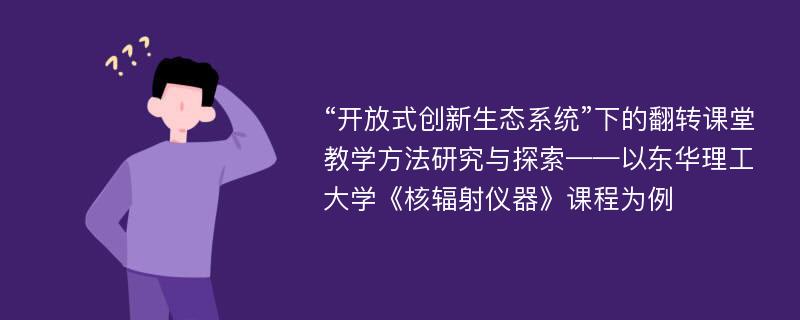 “开放式创新生态系统”下的翻转课堂教学方法研究与探索——以东华理工大学《核辐射仪器》课程为例