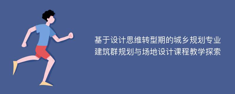 基于设计思维转型期的城乡规划专业建筑群规划与场地设计课程教学探索