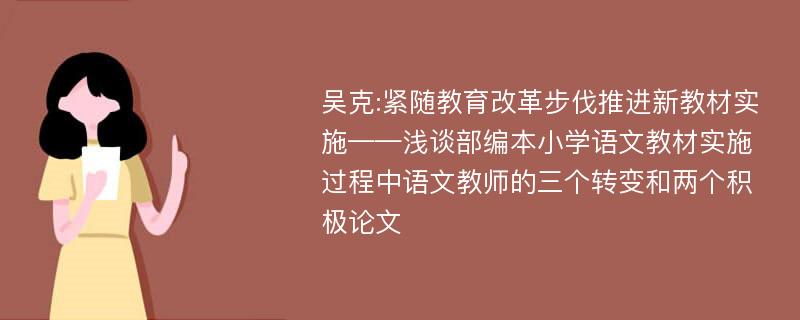 吴克:紧随教育改革步伐推进新教材实施——浅谈部编本小学语文教材实施过程中语文教师的三个转变和两个积极论文