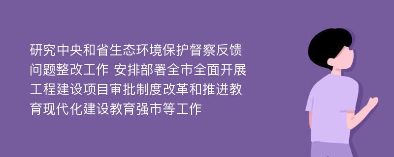 研究中央和省生态环境保护督察反馈问题整改工作 安排部署全市全面开展工程建设项目审批制度改革和推进教育现代化建设教育强市等工作